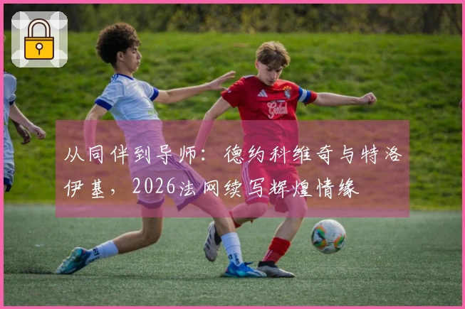 从同伴到导师:德约科维奇与特洛伊基,2026法网续写辉煌情缘