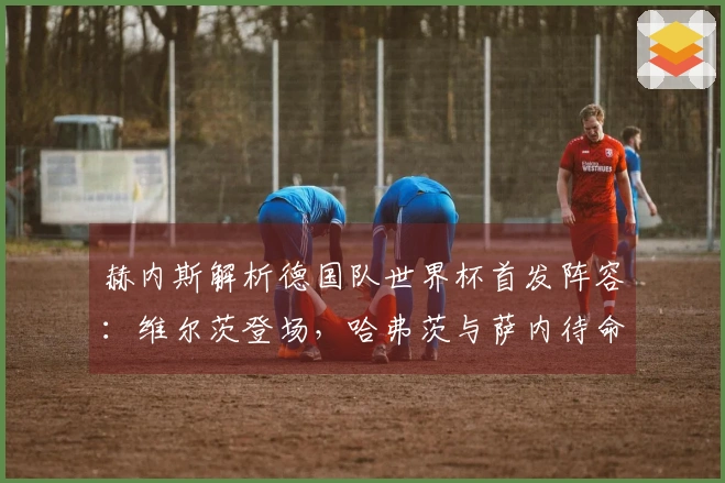 赫内斯解析德国队世界杯首发阵容：维尔茨登场，哈弗茨与萨内待命