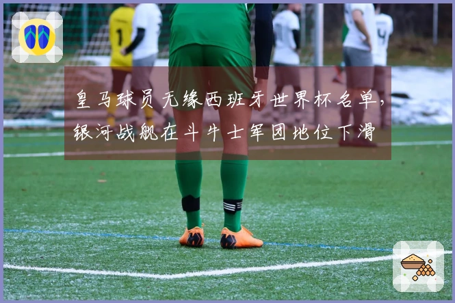 皇马球员无缘西班牙世界杯名单，银河战舰在斗牛士军团地位下滑