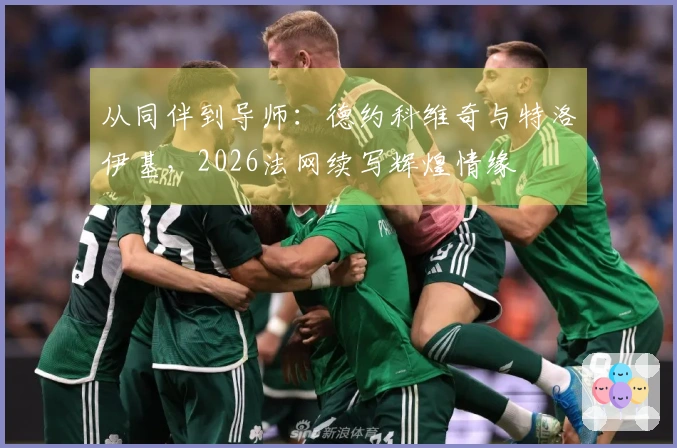 从同伴到导师：德约科维奇与特洛伊基，2026法网续写辉煌情缘