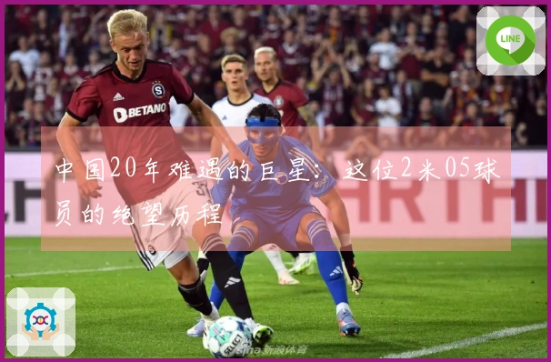 中国20年难遇的巨星：这位2米05球员的绝望历程
